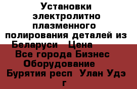 Установки электролитно-плазменного  полирования деталей из Беларуси › Цена ­ 100 - Все города Бизнес » Оборудование   . Бурятия респ.,Улан-Удэ г.